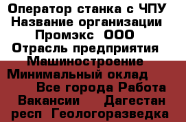 Оператор станка с ЧПУ › Название организации ­ Промэкс, ООО › Отрасль предприятия ­ Машиностроение › Минимальный оклад ­ 70 000 - Все города Работа » Вакансии   . Дагестан респ.,Геологоразведка п.